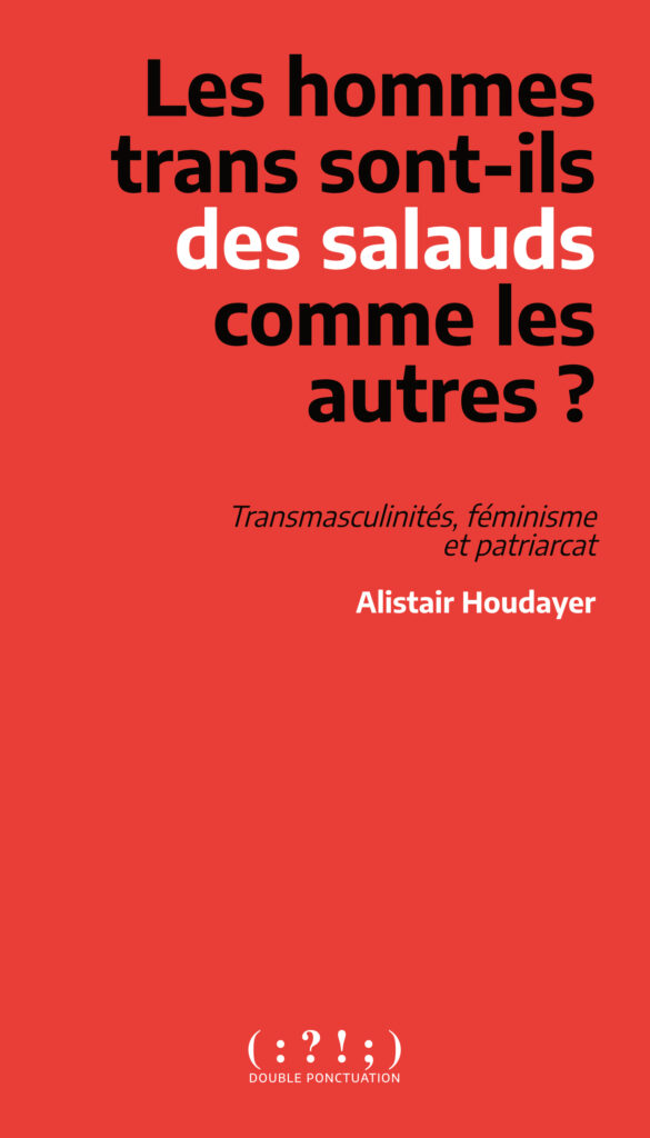 Image de la couverture. Elle est rouge et sans illustration. Le titre « Les hommes trans sont-ils des salauds comme les autres » et le sous-titre « Transmasculinités, féminisme et patriarcat » sont écrit en noir, à l’exception de « des salauds » écrit en blanc. Le nom de l’autre « Alistair Houdayer » est écrit en blanc en dessous. En bas, le nom et le logo de la maison d’édition Double Ponctuation, une suite de signe de ponctuation en blanc : « ( : ? ! ; ) »