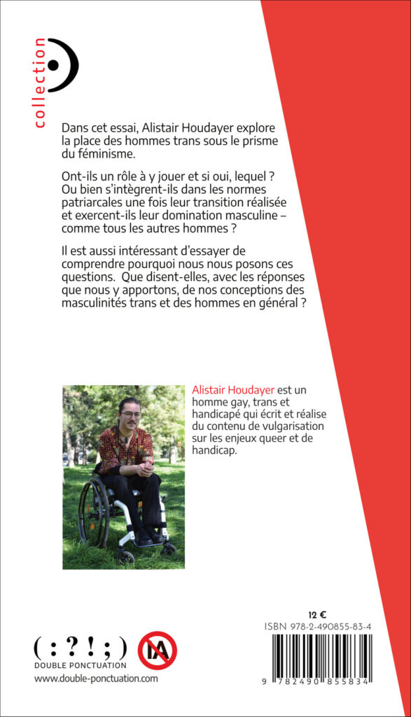 Image de la quatrième de couverture. Elle est principalement blanche avec un accent rouge dans le coin supérieur droit. La présentation du livre est écrite en noir : « Dans cet essai, Alistair Houdayer explore la place des hommes trans sous le prisme du féminisme. Ont-ils un rôle à y jouer et si oui, lequel ? Ou bien s’intègrent-ils dans les normes patriarcales une fois leur transition réalisée et exercent-ils leur domination masculine – comme tous les autres hommes ? Il est aussi intéressant d’essayer de comprendre pourquoi nous nous posons ces questions. Que disent-elles, avec les réponses que nous y apportons, de nos conceptions des masculinités trans et des hommes en général ? » En dessous, une photo de l’auteur et un texte de présentation. La photo montre Alistair assis dans mon fauteuil roulant dans un parc. C’est un homme blanc avec les cheveux bruns attachés en chignon et une moustache. Son fauteuil est un fauteuil roulant manuel actif blanc. Il porte une chemise rouge sombre avec des motifs végétaux moutarde et bleu d’inspiration batik, un pantalon noir et des chaussures basses en cuir noir. Il porte des lunettes et un pendentif en pierre verte autour du cou. Le texte de présentation est : « Alistair Houdayer est un homme gay, trans et handicapé qui écrit et réalise du contenu de vulgarisation sur les enjeux queer et de handicap. En haut à gauche, la collection du livre : point d’orgue. En bas à droite, le code barre du livre et le prix : 12€. En bas à gauche, le nom et le logo de la maison d’édition Double Ponctuation, et un logo « pas d’IA ».